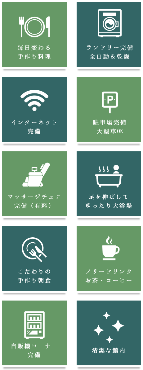 毎日変わる手作り料理,ランドリー完備全自動＆乾燥,マッサージチェア　完備（有料）,足を伸ばして　ゆったり大浴場,自販機コーナー　完備,インターネット　完備,駐車場完備　大型車OK,こだわりの　手作り朝食,フリードリンク　お茶・コーヒー,清潔な館内